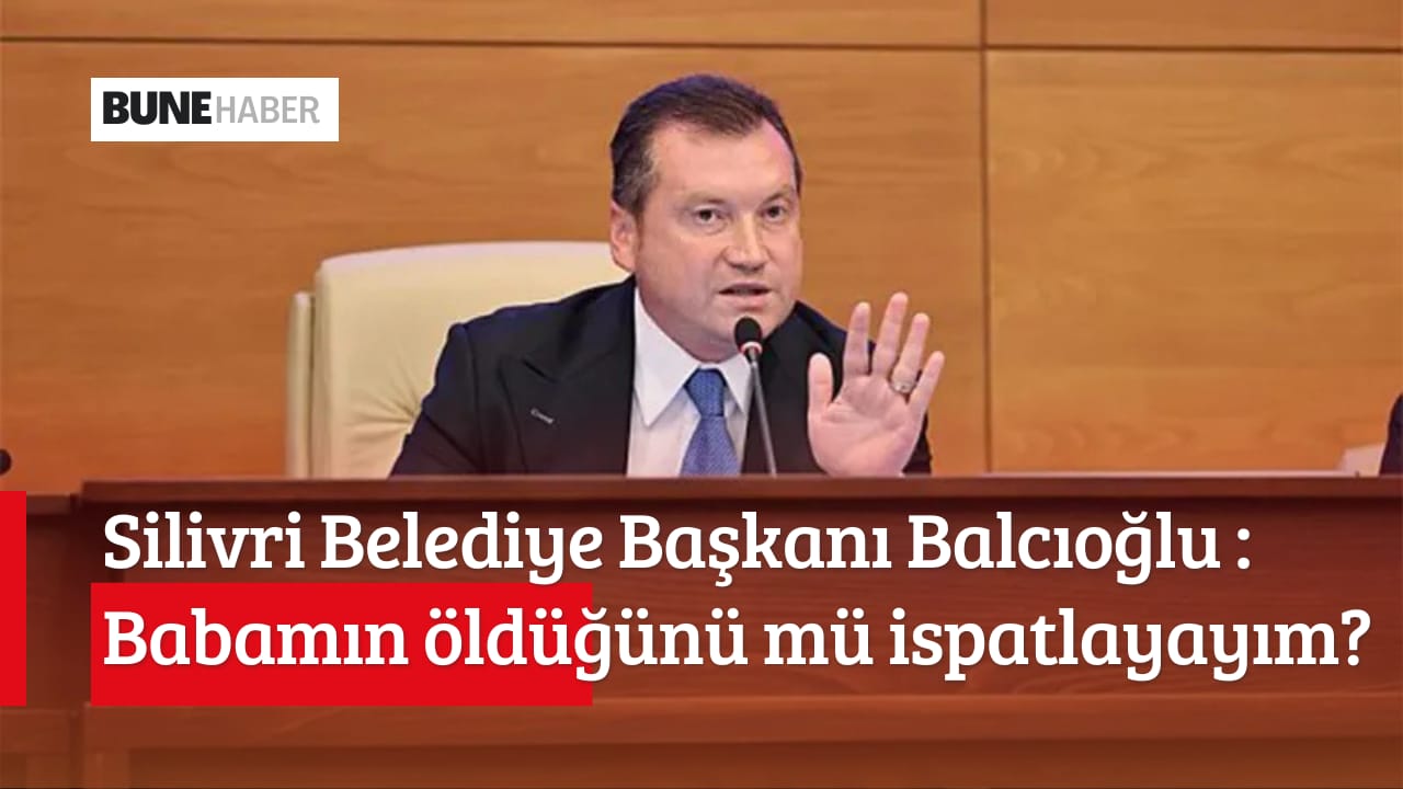 Silivri Belediye Başkanı Balcıoğlu: ” Babamın öldüğünü mü ispatlayayım?”